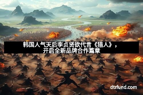 韩国人气天后李贞贤欲代言《猎人》，开启全新品牌合作篇章