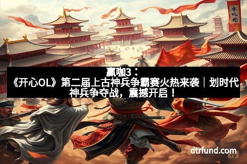 赢咖3：《开心OL》第二届上古神兵争霸赛火热来袭｜划时代神兵争夺战，震撼开启！