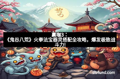 赢咖3：《鬼谷八荒》火拳法宝器灵搭配全攻略，爆发极致战斗力!